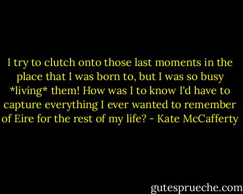 I try to clutch onto those last moments in the place that I was born to, but I was so busy *living* them! How was I to know I'd have to capture everything I ever wanted to remember of Eire for the rest of my life? - Kate McCafferty