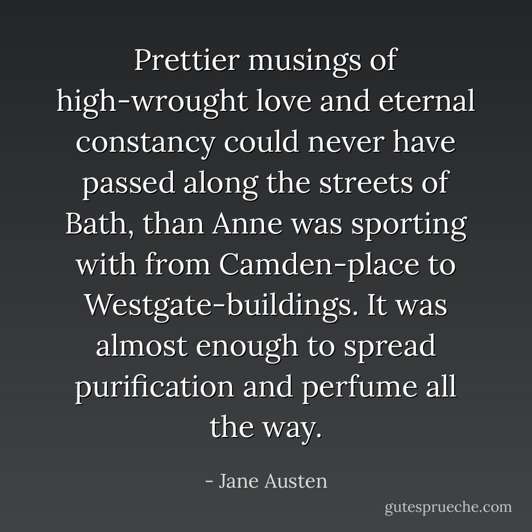 Prettier musings of high-wrought love and eternal constancy could never have passed along the streets of Bath, than Anne was sporting with from Camden-place to Westgate-buildings. It was almost enough to spread purification and perfume all the way. - Jane Austen
