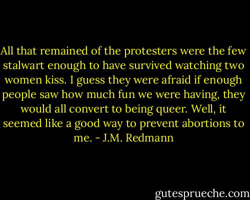 All that remained of the protesters were the few stalwart enough to have survived watching two women kiss. I guess they were afraid if enough people saw how much fun we were having, they would all convert to being queer. Well, it seemed like a good way to prevent abortions to me. - J.M. Redmann