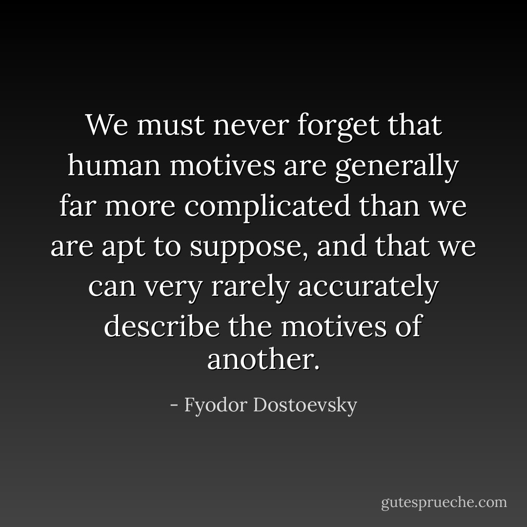 We must never forget that human motives are generally far more complicated than we are apt to suppose, and that we can very rarely accurately describe the motives of another. - Fyodor Dostoevsky