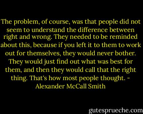 The problem, of course, was that people did not seem to understand the difference between right and wrong. They needed to be reminded about this, because if you left it to them to work out for themselves, they would never bother. They would just find out what was best for them, and then they would call that the right thing. That's how most people thought. - Alexander McCall Smith