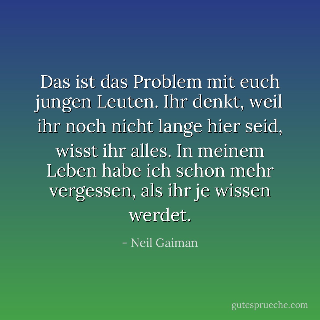 Das ist das Problem mit euch jungen Leuten. Ihr denkt, weil ihr noch nicht lange hier seid, wisst ihr alles. In meinem Leben habe ich schon mehr vergessen, als ihr je wissen werdet. - Neil Gaiman<