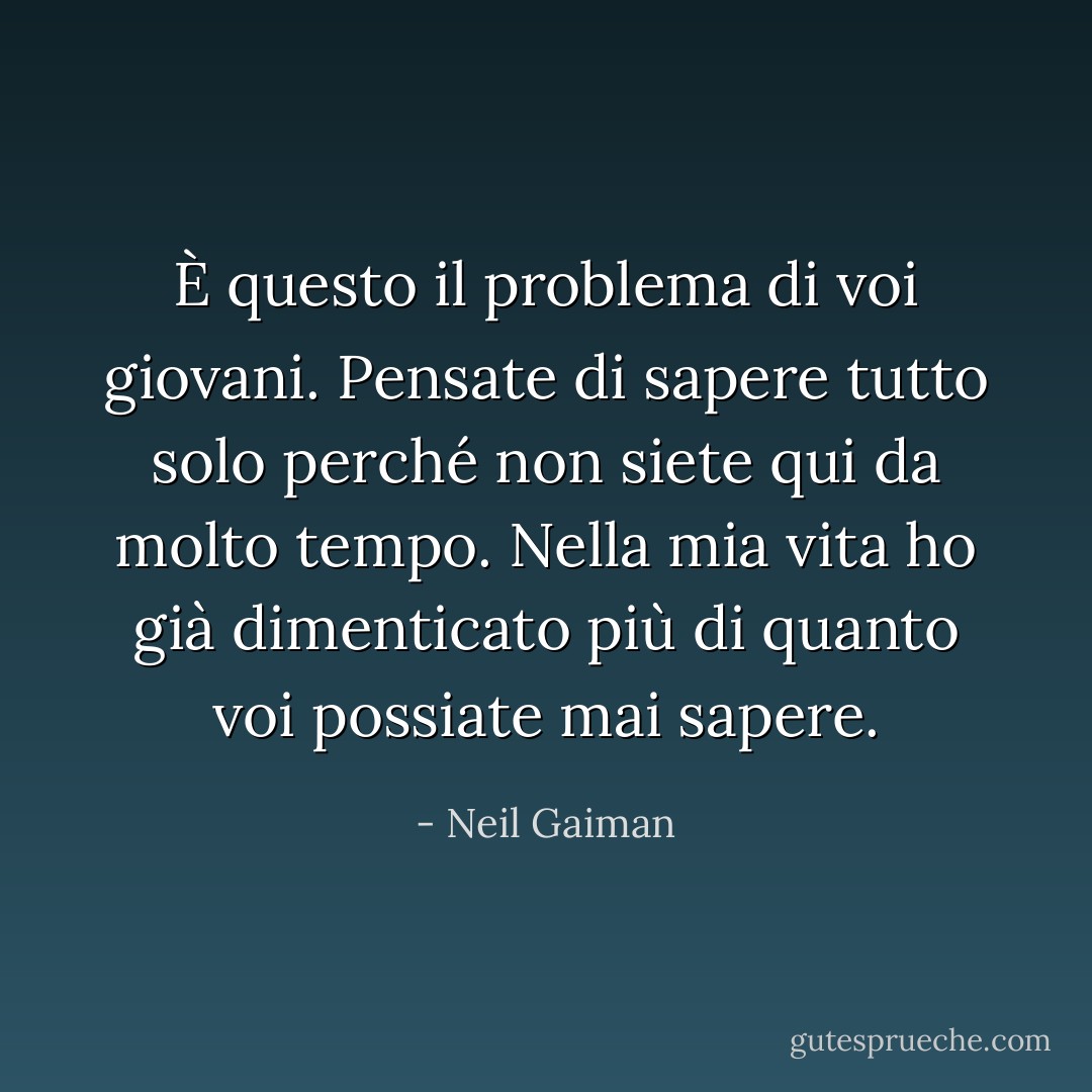 È questo il problema di voi giovani. Pensate di sapere tutto solo perché non siete qui da molto tempo. Nella mia vita ho già dimenticato più di quanto voi possiate mai sapere. - Neil Gaiman