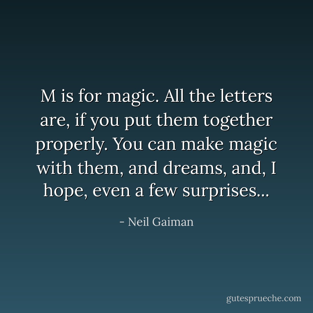 M is for magic. All the letters are, if you put them together properly. You can make magic with them, and dreams, and, I hope, even a few surprises... - Neil Gaiman