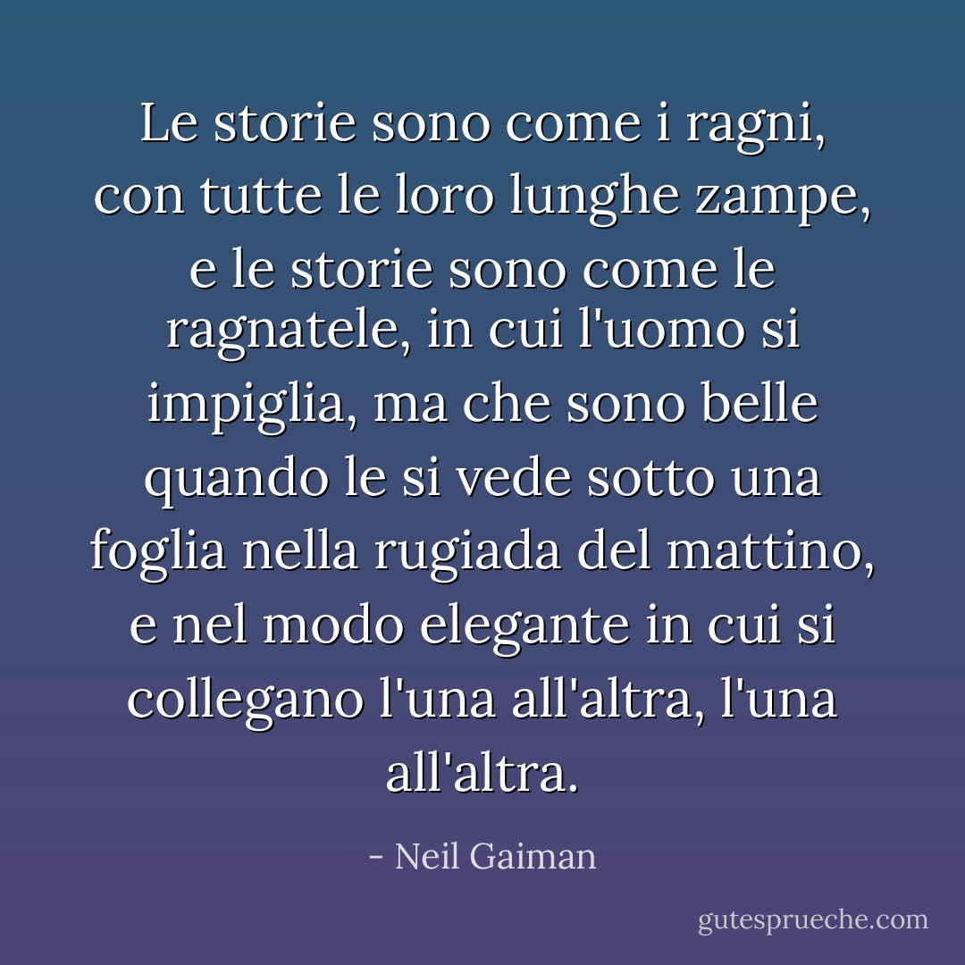 Le storie sono come i ragni, con tutte le loro lunghe zampe, e le storie sono come le ragnatele, in cui l'uomo si impiglia, ma che sono belle quando le si vede sotto una foglia nella rugiada del mattino, e nel modo elegante in cui si collegano l'una all'altra, l'una all'altra. - Neil Gaiman