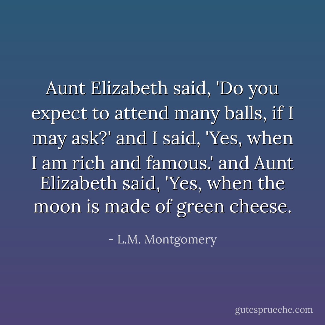 Aunt Elizabeth said, 'Do you expect to attend many balls, if I may ask?' and I said, 'Yes, when I am rich and famous.' and Aunt Elizabeth said, 'Yes, when the moon is made of green cheese. - L.M. Montgomery