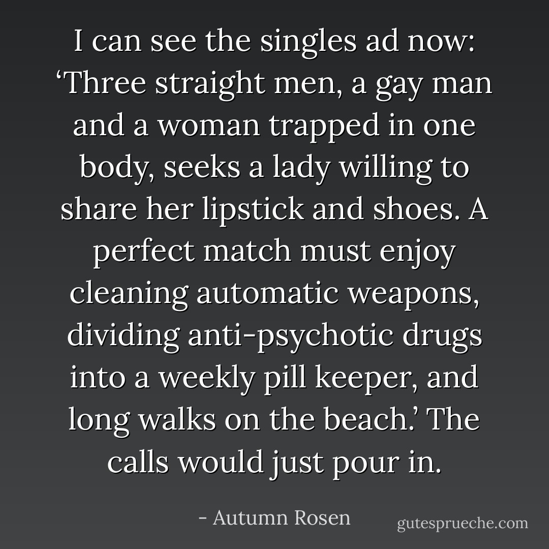 I can see the singles ad now: ‘Three straight men, a gay man and a woman trapped in one body, seeks a lady willing to share her lipstick and shoes. A perfect match must enjoy cleaning automatic weapons, dividing anti-psychotic drugs into a weekly pill keeper, and long walks on the beach.’ The calls would just pour in. - Autumn Rosen