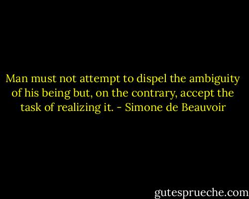 Man must not attempt to dispel the ambiguity of his being but, on the contrary, accept the task of realizing it. - Simone de Beauvoir
