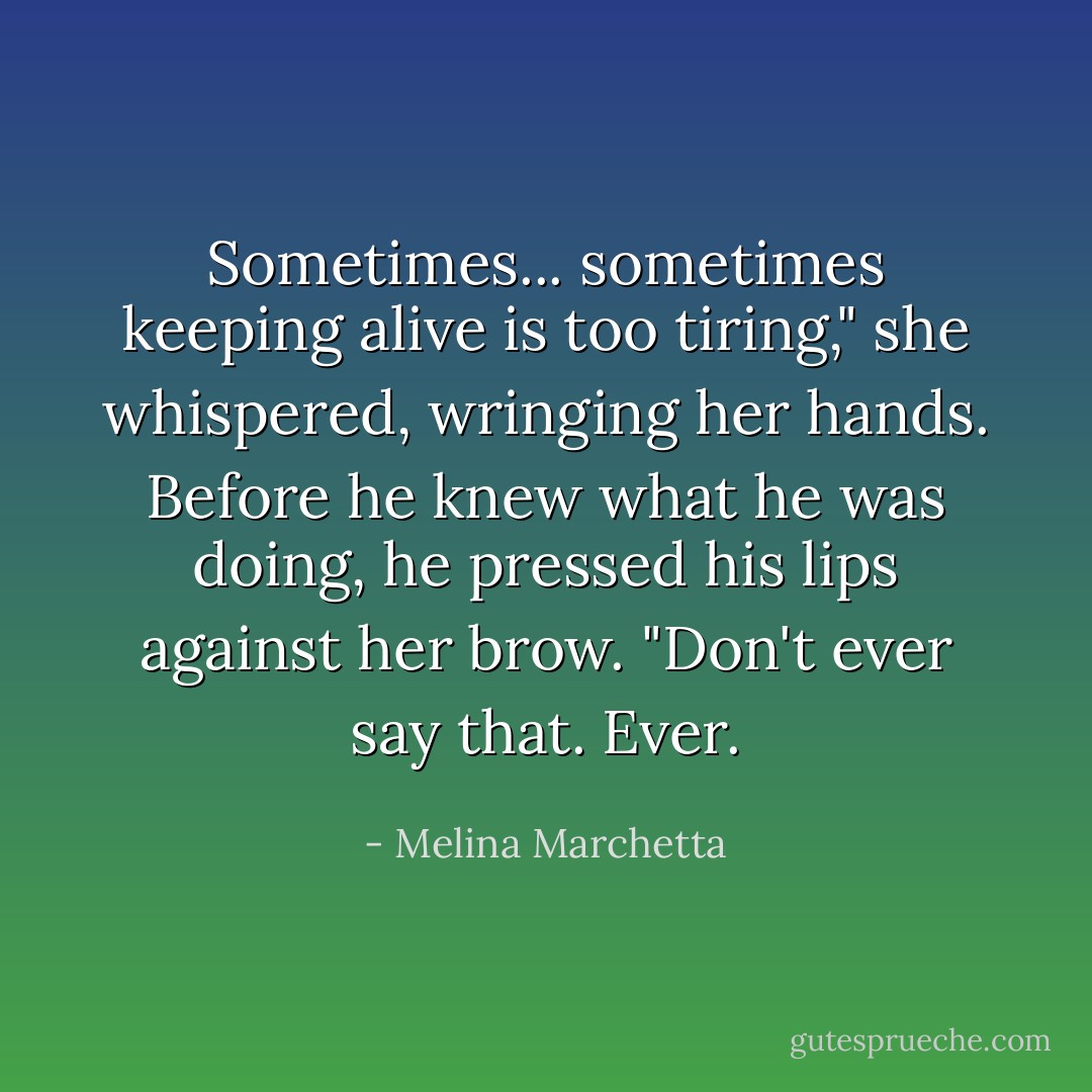 Sometimes... sometimes keeping alive is too tiring," she whispered, wringing her hands. Before he knew what he was doing, he pressed his lips against her brow. "Don't ever say that. Ever. - Melina Marchetta