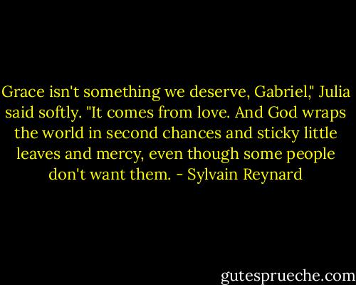 Grace isn't something we deserve, Gabriel," Julia said softly. "It comes from love. And God wraps the world in second chances and sticky little leaves and mercy, even though some people don't want them. - Sylvain Reynard