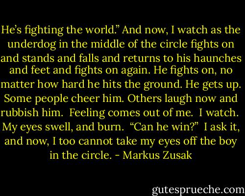 He’s fighting the world.” And now, I watch as the underdog in the middle of the circle fights on and stands and falls and returns to his haunches and feet and fights on again. He fights on, no matter how hard he hits the ground. He gets up. Some people cheer him. Others laugh now and rubbish him.<br /><br />Feeling comes out of me.<br /><br />I watch.<br /><br />My eyes swell, and burn.<br /><br />“Can he win?”<br /><br />I ask it, and now, I too cannot take my eyes off the boy in the circle. - Markus Zusak