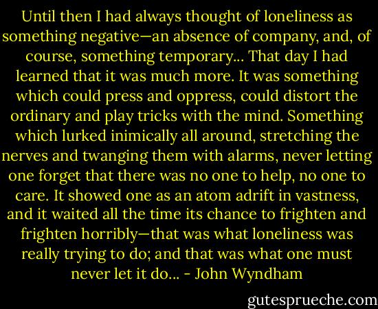 Until then I had always thought of loneliness as something negative—an absence of company, and, of course, something temporary... That day I had learned that it was much more. It was something which could press and oppress, could distort the ordinary and play tricks with the mind. Something which lurked inimically all around, stretching the nerves and twanging them with alarms, never letting one forget that there was no one to help, no one to care. It showed one as an atom adrift in vastness, and it waited all the time its chance to frighten and frighten horribly—that was what loneliness was really trying to do; and that was what one must never let it do... - John Wyndham