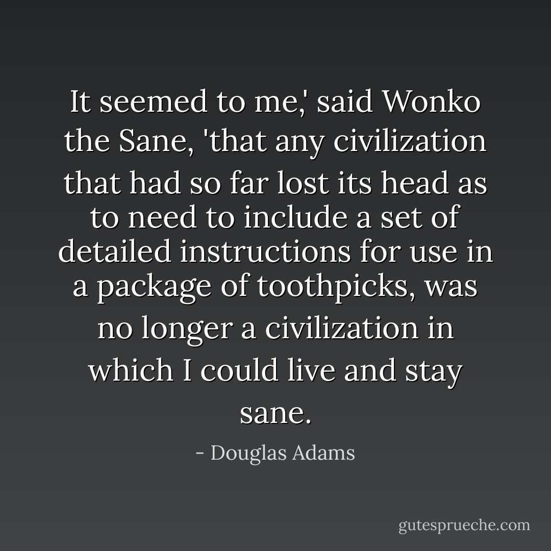 It seemed to me,' said Wonko the Sane, 'that any civilization that had so far lost its head as to need to include a set of detailed instructions for use in a package of toothpicks, was no longer a civilization in which I could live and stay sane. - Douglas Adams