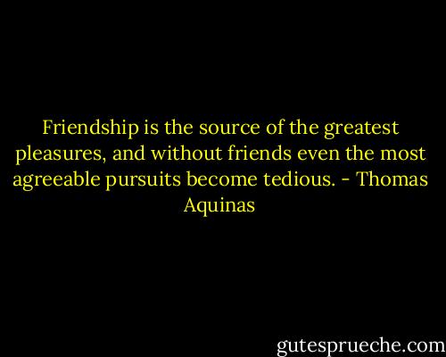 Friendship is the source of the greatest pleasures, and without friends even the most agreeable pursuits become tedious. - Thomas Aquinas