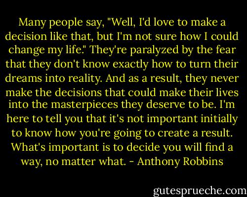 Many people say, "Well, I'd love to make a decision like that, but I'm not sure how I could change my life." They're paralyzed by the fear that they don't know exactly how to turn their dreams<br />into reality. And as a result, they never make the decisions that could make their lives into the masterpieces they deserve to be. I'm here to tell you that it's not important initially to know how<br />you're going to create a result. What's important is to decide you will find a way, no matter what. - Anthony Robbins