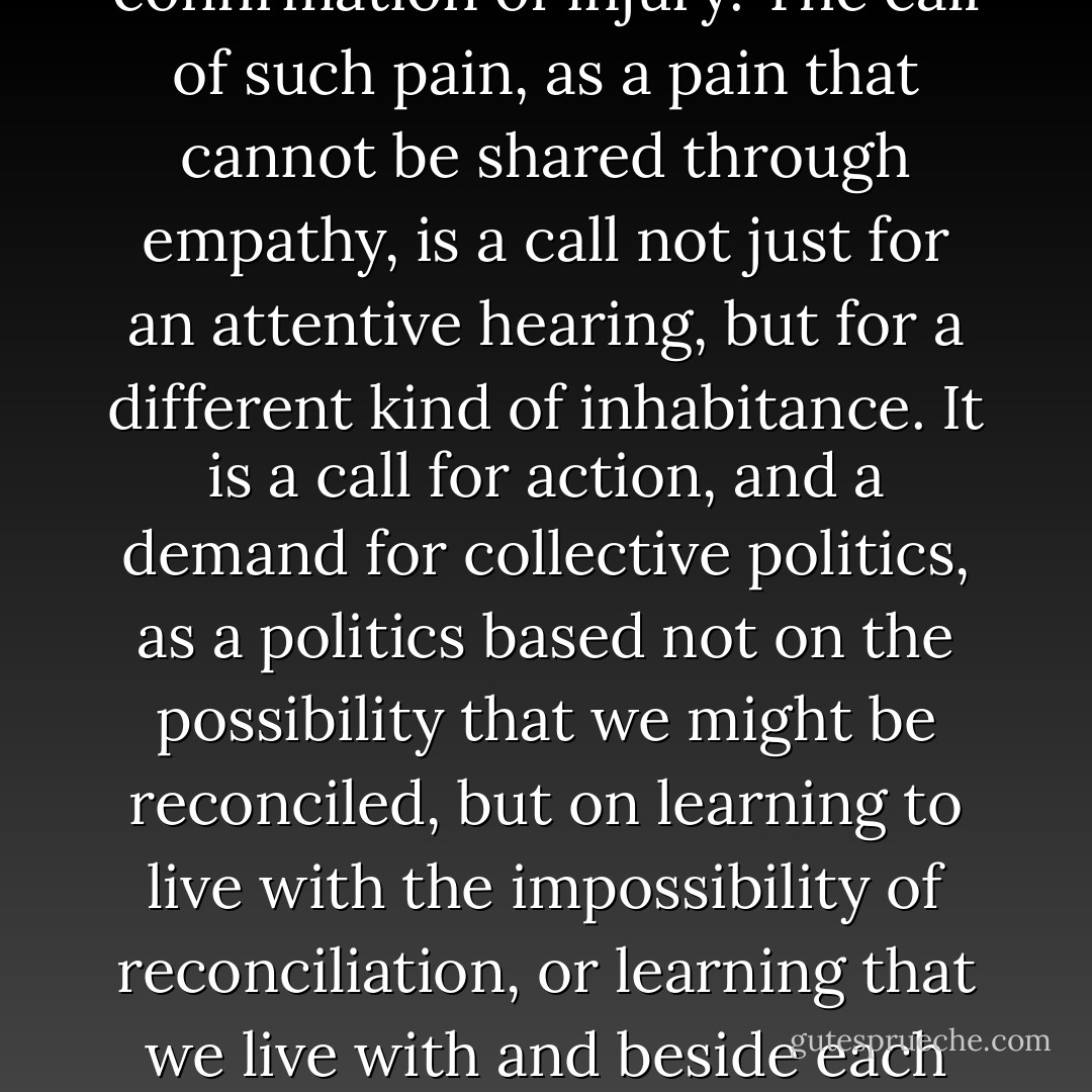 The impossibility of 'fellow feeling' is itself the confirmation of injury. The call of such pain, as a pain that cannot be shared through empathy, is a call not just for an attentive hearing, but for a different kind of inhabitance. It is a call for action, and a demand for collective politics, as a politics based not on the possibility that we might be reconciled, but on learning to live with the impossibility of reconciliation, or learning that we live with and beside each other, and yet we are not as one - Sara Ahmed