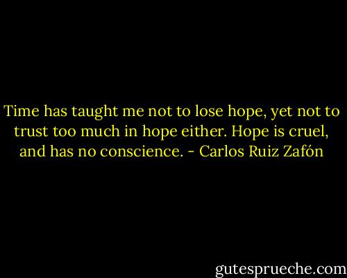 Time has taught me not to lose hope, yet not to trust too much in hope either. Hope is cruel, and has no conscience. - Carlos Ruiz Zafón