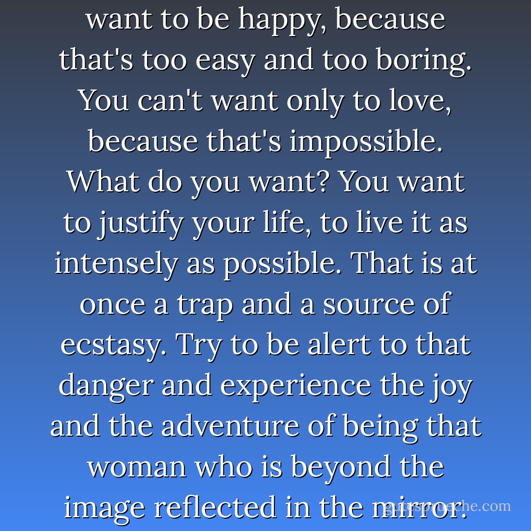 What do you want? You can't want to be happy, because that's too easy and too boring. You can't want only to love, because that's impossible. What do you want? You want to justify your life, to live it as intensely as possible. That is at once a trap and a source of ecstasy. Try to be alert to that danger and experience the joy and the adventure of being that woman who is beyond the image reflected in the mirror. - Paulo Coelho