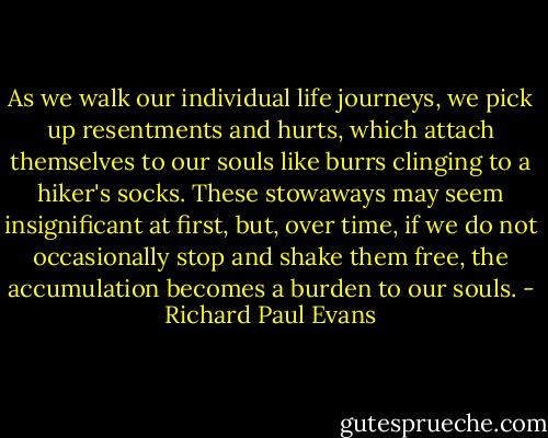 As we walk our individual life journeys, we pick up resentments and hurts, which attach themselves to our souls like burrs clinging to a hiker's socks. These stowaways may seem insignificant at first, but, over time, if we do not occasionally stop and shake them free, the accumulation becomes a burden to our souls. - Richard Paul Evans