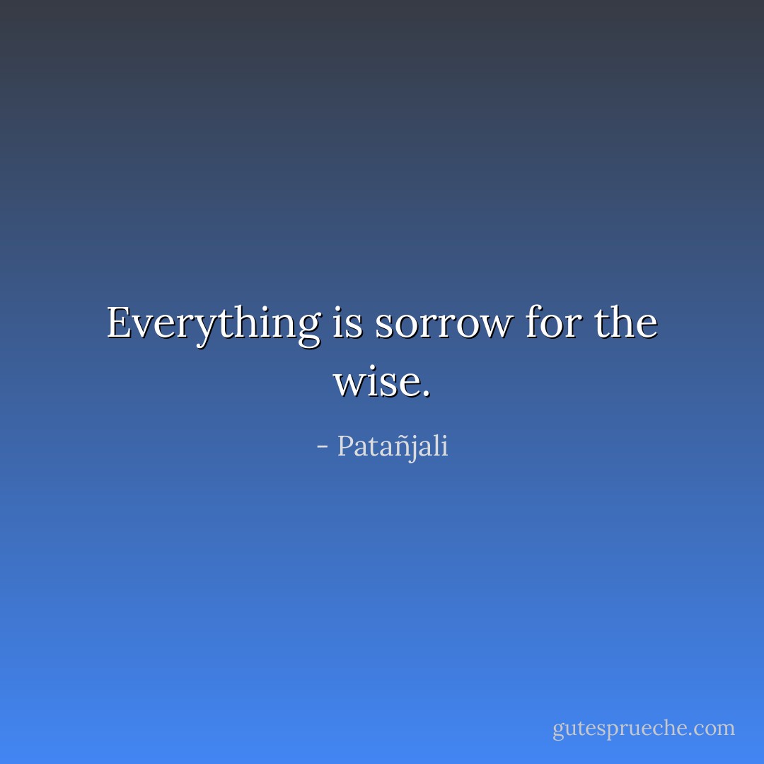 Everything is sorrow for the wise. - Patañjali
