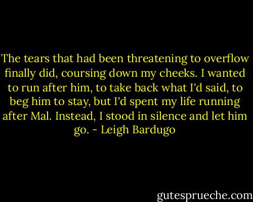The tears that had been threatening to overflow finally did, coursing down my cheeks. I wanted to run after him, to take back what I'd said, to beg him to stay, but I'd spent my life running after Mal. Instead, I stood in silence and let him go. - Leigh Bardugo