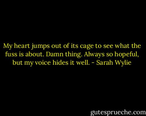 My heart jumps out of its cage to see what the fuss is about. Damn thing. Always so hopeful, but my voice hides it well. - Sarah Wylie