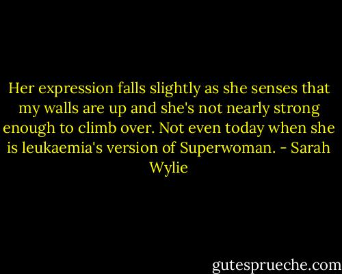Her expression falls slightly as she senses that my walls are up and she's not nearly strong enough to climb over. Not even today when she is leukaemia's version of Superwoman. - Sarah Wylie