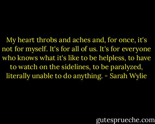 My heart throbs and aches and, for once, it's not for myself. It's for all of us. It's for everyone who knows what it's like to be helpless, to have to watch on the sidelines, to be paralyzed, literally unable to do anything. - Sarah Wylie