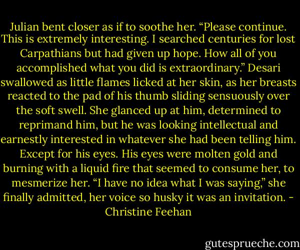 Julian bent closer as if to soothe her. “Please continue. This is extremely interesting. I searched centuries for lost Carpathians but had given up hope. How all of you accomplished what you did is extraordinary.”<br />Desari swallowed as little flames licked at her skin, as her breasts reacted to the pad of his thumb sliding sensuously over the soft swell. She glanced up at him, determined to reprimand him, but he was looking intellectual and earnestly interested in whatever she had been telling him. Except for his eyes. His eyes were molten gold and burning with a liquid fire that seemed to consume her, to mesmerize her.<br />“I have no idea what I was saying,” she finally admitted, her voice so husky it was an invitation. - Christine Feehan