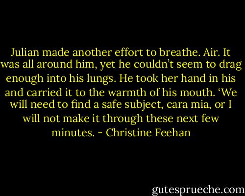 Julian made another effort to breathe. Air. It was all around him, yet he couldn’t seem to drag enough into his lungs. He took her hand in his and carried it to the warmth of his mouth.<br />‘We will need to find a safe subject, cara mia, or I will not make it through these next few minutes. - Christine Feehan