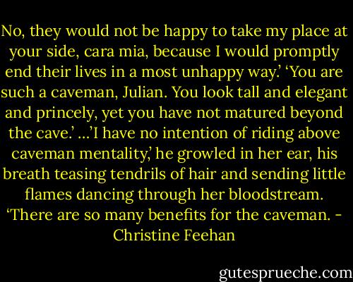 No, they would not be happy to take my place at your side, cara mia, because I would promptly end their lives in a most unhappy way.’<br />‘You are such a caveman, Julian. You look tall and elegant and princely, yet you have not matured beyond the cave.’<br />…’I have no intention of riding above caveman mentality,’ he growled in her ear, his breath teasing tendrils of hair and sending little flames dancing through her bloodstream. ‘There are so many benefits for the caveman. - Christine Feehan