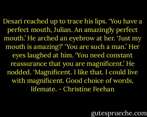 Desari reached up to trace his lips. ‘You have a perfect mouth, Julian. An amazingly perfect mouth.’<br />He arched an eyebrow at her. ‘Just my mouth is amazing?’<br />‘You are such a man.’ Her eyes laughed at him. ‘You need constant reassurance that you are magnificent.’<br />He nodded. ‘Magnificent. I like that. I could live with magnificent. Good choice of words, lifemate. - Christine Feehan