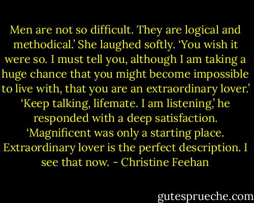 Men are not so difficult. They are logical and methodical.’<br />She laughed softly. ‘You wish it were so. I must tell you, although I am taking a huge chance that you might become impossible to live with, that you are an extraordinary lover.’<br />‘Keep talking, lifemate. I am listening,’ he responded with a deep satisfaction. ‘Magnificent was only a starting place. Extraordinary lover is the perfect description. I see that now. - Christine Feehan