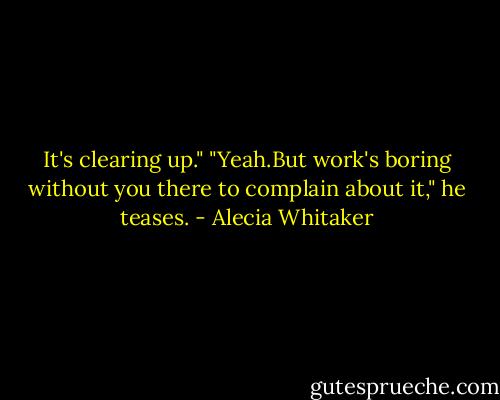It's clearing up."<br />"Yeah.But work's boring without you there to complain about it," he teases. - Alecia Whitaker