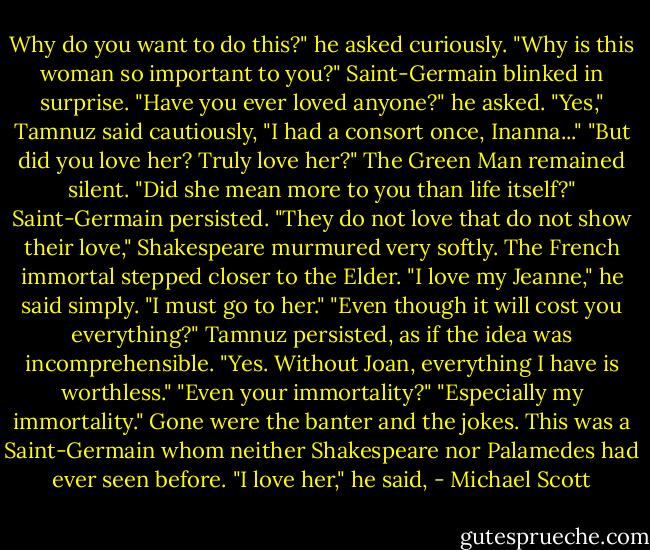 Why do you want to do this?" he asked curiously. "Why is this woman so important to you?"<br />Saint-Germain blinked in surprise. "Have you ever loved anyone?" he asked.<br />"Yes," Tamnuz said cautiously, "I had a consort once, Inanna..."<br />"But did you love her? Truly love her?"<br />The Green Man remained silent.<br />"Did she mean more to you than life itself?" Saint-Germain persisted.<br />"They do not love that do not show their love," Shakespeare murmured very softly.<br />The French immortal stepped closer to the Elder. "I love my Jeanne," he said simply. "I must go to her."<br />"Even though it will cost you everything?" Tamnuz persisted, as if the idea was incomprehensible.<br />"Yes. Without Joan, everything I have is worthless."<br />"Even your immortality?"<br />"Especially my immortality." Gone were the banter and the jokes. This was a Saint-Germain whom neither Shakespeare nor Palamedes had ever seen before. "I love her," he said, - Michael Scott