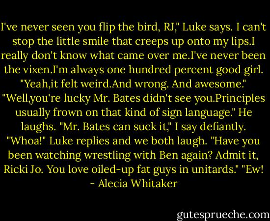 I've never seen you flip the bird, RJ," Luke says.<br />I can't stop the little smile that creeps up onto my lips.I really don't know what came over me.I've never been the vixen.I'm always one hundred percent good girl.<br />"Yeah,it felt weird.And wrong. And awesome."<br />"Well,you're lucky Mr. Bates didn't see you.Principles usually frown on that kind of sign language." He laughs.<br />"Mr. Bates can suck it," I say defiantly.<br />"Whoa!" Luke replies and we both laugh. "Have you been watching wrestling with Ben again? Admit it, Ricki Jo. You love oiled-up fat guys in unitards."<br />"Ew! - Alecia Whitaker