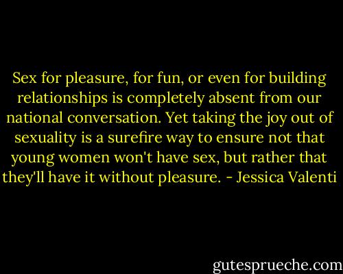 Sex for pleasure, for fun, or even for building relationships is completely absent from our national conversation. Yet taking the joy out of sexuality is a surefire way to ensure not that young women won't have sex, but rather that they'll have it without pleasure. - Jessica Valenti