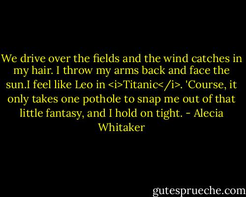 We drive over the fields and the wind catches in my hair. I throw my arms back and face the sun.I feel like Leo in <i>Titanic</i>. 'Course, it only takes one pothole to snap me out of that little fantasy, and I hold on tight. - Alecia Whitaker