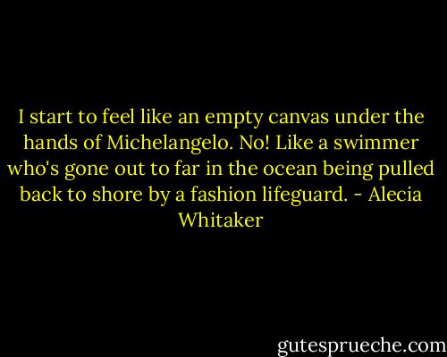 I start to feel like an empty canvas under the hands of Michelangelo. No! Like a swimmer who's gone out to far in the ocean being pulled back to shore by a fashion lifeguard. - Alecia Whitaker