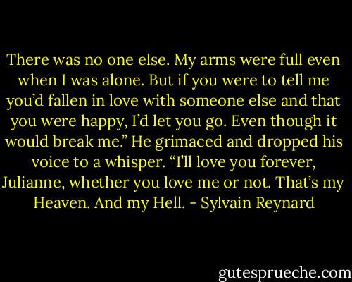 There was no one else. My arms were full even when I was alone. But if you were to tell me you’d fallen in love with someone else and that you were happy, I’d let you go. Even though it would break me.” He grimaced and dropped his voice to a whisper. “I’ll love you forever, Julianne, whether you love me or not. That’s my Heaven. And my Hell. - Sylvain Reynard