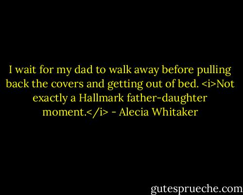 I wait for my dad to walk away before pulling back the covers and getting out of bed. <i>Not exactly a Hallmark father-daughter moment.</i> - Alecia Whitaker