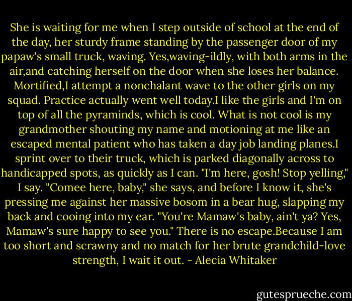 She is waiting for me when I step outside of school at the end of the day, her sturdy frame standing by the passenger door of my papaw's small truck, waving. Yes,waving-ildly, with both arms in the air,and catching herself on the door when she loses her balance.<br />Mortified,I attempt a nonchalant wave to the other girls on my squad. Practice actually went well today.I like the girls and I'm on top of all the pyraminds, which is cool.<br />What is not cool is my grandmother shouting my name and motioning at me like an escaped mental patient who has taken a day job landing planes.I sprint over to their truck, which is parked diagonally across to handicapped spots, as quickly as I can.<br />"I'm here, gosh! Stop yelling," I say.<br />"Comee here, baby," she says, and before I know it, she's pressing me against her massive bosom in a bear hug, slapping my back and cooing into my ear. "You're Mamaw's baby, ain't ya? Yes, Mamaw's sure happy to see you."<br />There is no escape.Because I am too short and scrawny and no match for her brute grandchild-love strength, I wait it out. - Alecia Whitaker