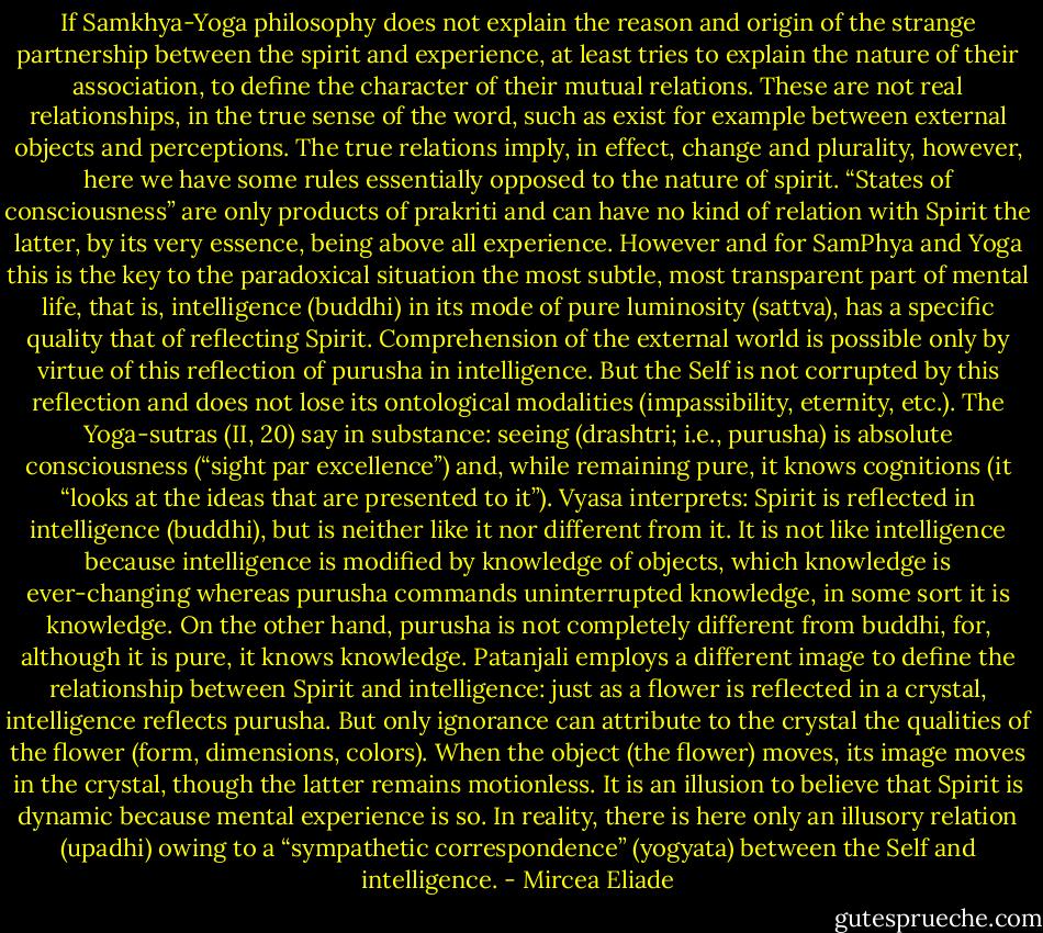 If Samkhya-Yoga philosophy does not explain the reason and origin of the strange partnership between the spirit and experience, at least tries to explain the nature of their association, to define the character of their mutual relations. These are not real relationships, in the true sense of the word, such as exist for example between external objects and perceptions. The true relations imply, in effect, change and plurality, however, here we have some rules essentially opposed to the nature of spirit.<br />“States of consciousness” are only products of prakriti and can have no kind of relation with Spirit the latter, by its very essence, being above all experience. However and for SamPhya and Yoga this is the key to the paradoxical situation the most subtle, most transparent part of mental life, that is, intelligence (buddhi) in its mode of pure luminosity (sattva), has a specific quality that of reflecting Spirit. Comprehension of the external world is possible only by virtue of this reflection of purusha in intelligence. But the Self is not corrupted by this reflection and does not lose its ontological modalities (impassibility, eternity, etc.). The Yoga-sutras (II, 20) say in substance: seeing (drashtri; i.e., purusha) is absolute consciousness (“sight par excellence”) and, while remaining pure, it knows cognitions (it “looks at the ideas that are presented to it”). Vyasa interprets: Spirit is reflected in intelligence (buddhi), but is neither like it nor different from it. It is not like intelligence because intelligence is modified by knowledge of objects, which knowledge is ever-changing whereas purusha commands uninterrupted knowledge, in some sort it is knowledge. On the other hand, purusha is not completely different from buddhi, for, although it is pure, it knows knowledge. Patanjali employs a different image to define the relationship between Spirit and intelligence: just as a flower is reflected in a crystal, intelligence reflects purusha. But only ignorance can attribute to the crystal the qualities of the flower (form, dimensions, colors). When the object (the flower) moves, its image moves in the crystal, though the latter remains motionless. It is an illusion to believe that Spirit is dynamic because mental experience is so. In reality, there is here only an illusory relation (upadhi) owing to a “sympathetic correspondence” (yogyata) between the Self and intelligence. - Mircea Eliade
