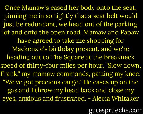 Once Mamaw's eased her body onto the seat, pinning me in so tightly that a seat belt would just be redundant, we head out of the parking lot and onto the open road. Mamaw and Papaw have agreed to take me shopping for Mackenzie's birthday present, and we're heading out to The Square at the breakneck speed of thirty-four miles per hour.<br />"Slow down, Frank," my mamaw commands, patting my knee. "We've got precious cargo."<br />He eases up on the gas and I throw my head back and close my eyes, anxious and frustrated. - Alecia Whitaker