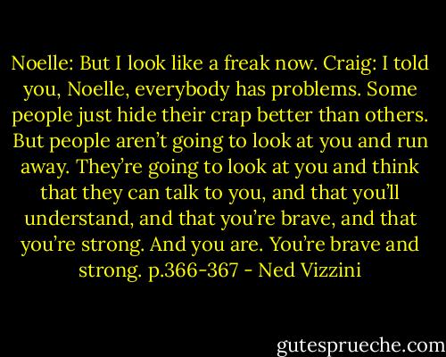 Noelle: But I look like a freak now.<br />Craig: I told you, Noelle, everybody has problems. Some people just hide their crap better than others. But people aren’t going to look at you and run away. They’re going to look at you and think that they can talk to you, and that you’ll understand, and that you’re brave, and that you’re strong. And you are. You’re brave and strong. p.366-367 - Ned Vizzini