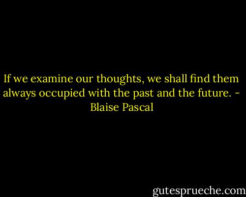 If we examine our thoughts, we shall find them always occupied with the past and the future. - Blaise Pascal