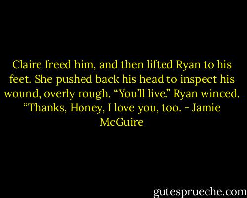 Claire freed him, and then lifted Ryan to his feet. She pushed back his head to inspect his wound, overly rough. “You’ll live.” Ryan winced. “Thanks, Honey, I love you, too. - Jamie McGuire