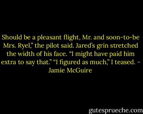 Should be a pleasant flight, Mr. and soon-to-be Mrs. Ryel,” the pilot said. Jared’s grin stretched the width of his face. “I might have paid him extra to say that.” “I figured as much,” I teased. - Jamie McGuire