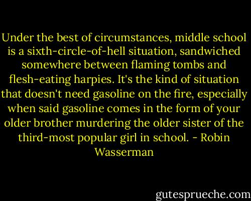 Under the best of circumstances, middle school is a sixth-circle-of-hell situation, sandwiched somewhere between flaming tombs and flesh-eating harpies. It's the kind of situation that doesn't need gasoline on the fire, especially when said gasoline comes in the form of your older brother murdering the older sister of the third-most popular girl in school. - Robin Wasserman
