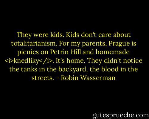 They were kids. Kids don't care about totalitarianism. For my parents, Prague is picnics on Petrin Hill and homemade <i>knedliky</i>. It's home. They didn't notice the tanks in the backyard, the blood in the streets. - Robin Wasserman